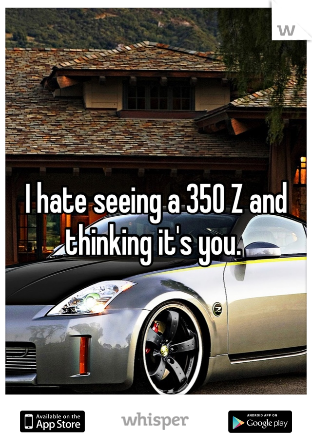 I hate seeing a 350 Z and thinking it's you. 