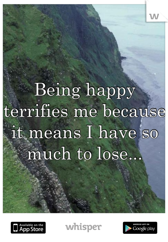 Being happy terrifies me because it means I have so much to lose...