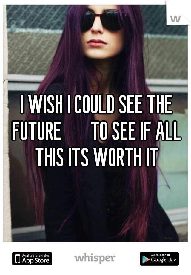  I WISH I COULD SEE THE FUTURE 
    TO SEE IF ALL THIS ITS WORTH IT