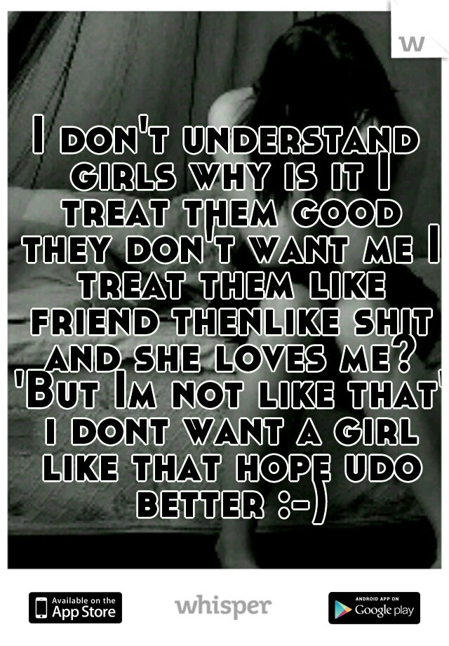 I don't understand girls why is it I treat them good they don't want me I treat them like friend thenlike shit and she loves me? 'But Im not like that' i dont want a girl like that hope udo better :-)