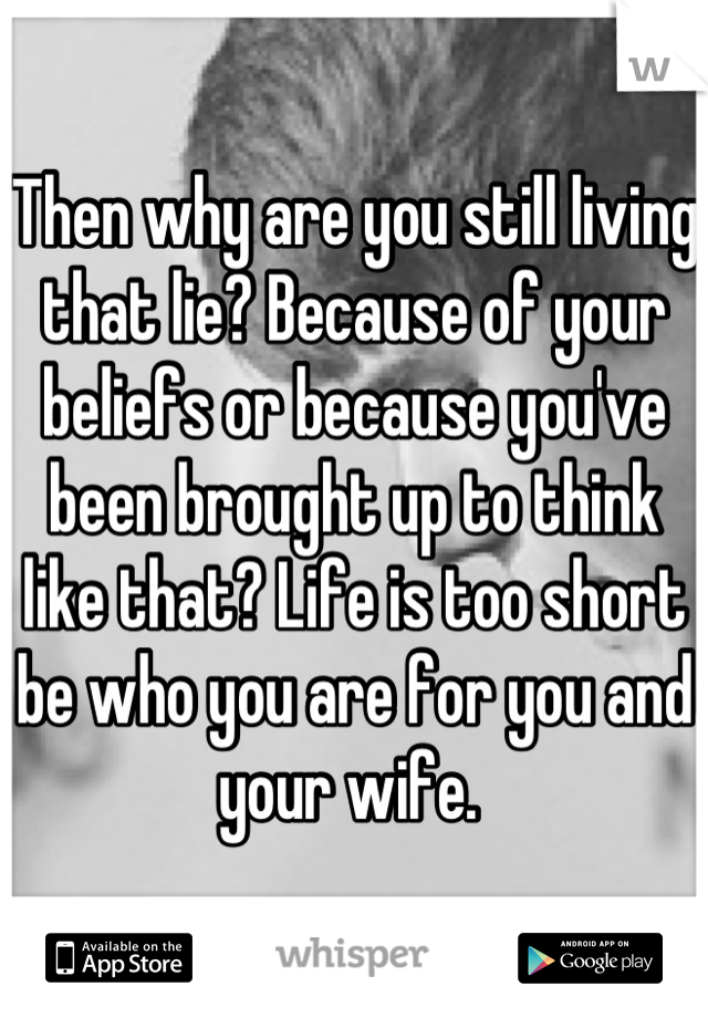 Then why are you still living that lie? Because of your beliefs or because you've been brought up to think like that? Life is too short be who you are for you and your wife. 