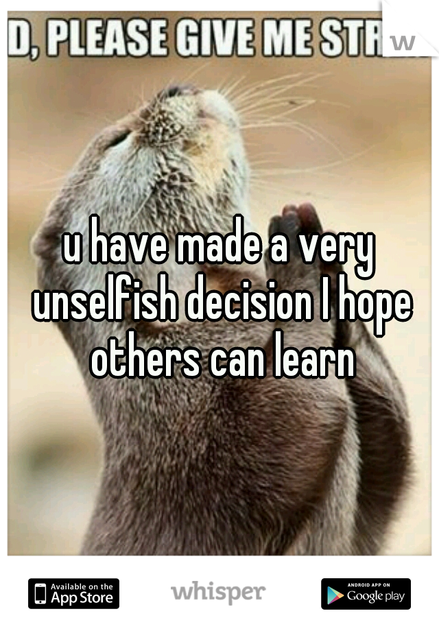 u have made a very unselfish decision I hope others can learn