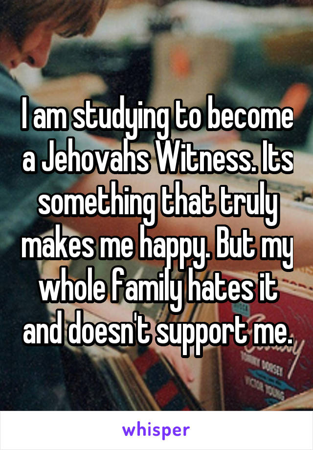 I am studying to become a Jehovahs Witness. Its something that truly makes me happy. But my whole family hates it and doesn't support me.