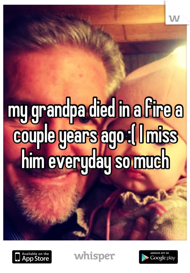 my grandpa died in a fire a couple years ago :( I miss him everyday so much
