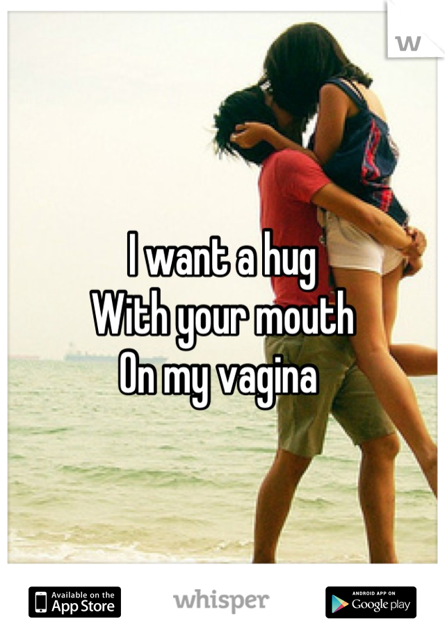 I want a hug
With your mouth 
On my vagina 