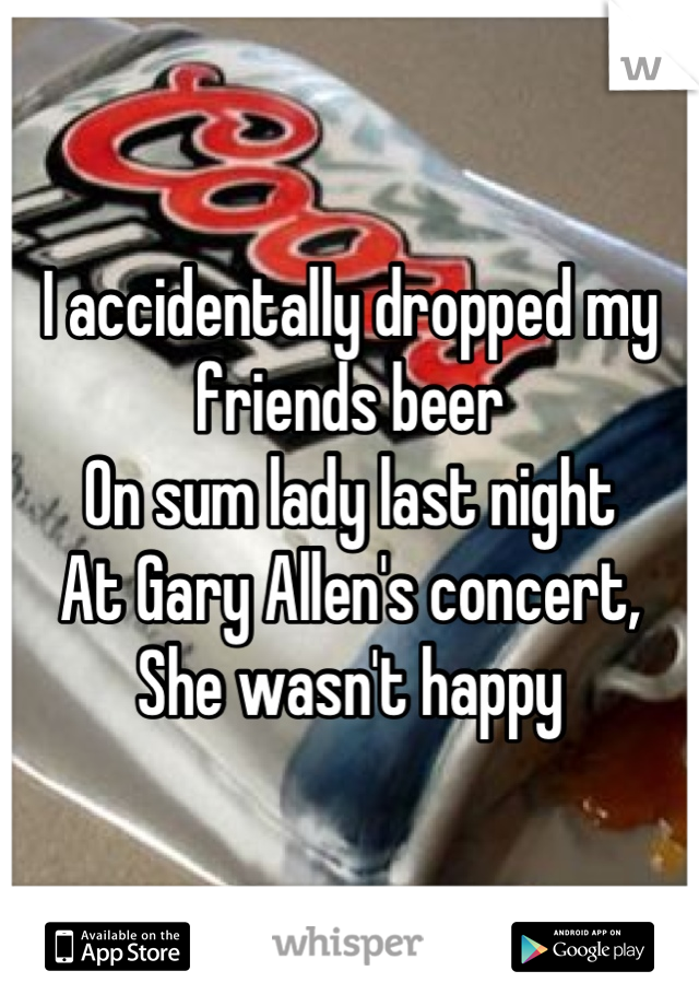 I accidentally dropped my 
friends beer 
On sum lady last night
At Gary Allen's concert,
She wasn't happy