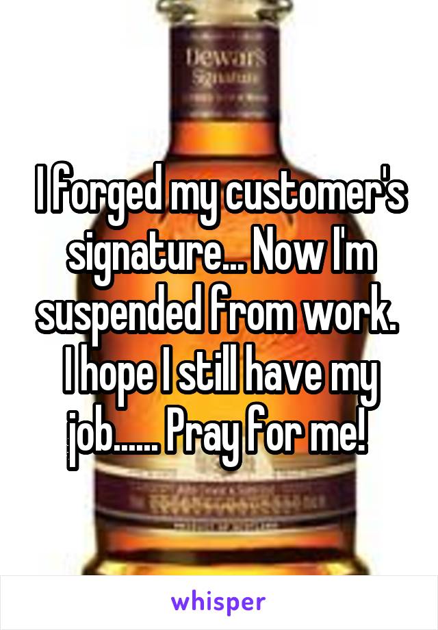 I forged my customer's signature... Now I'm suspended from work.  I hope I still have my job...... Pray for me! 