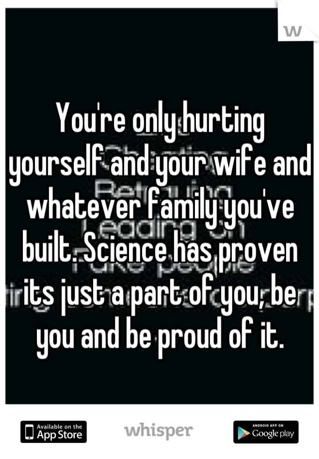 You're only hurting yourself and your wife and whatever family you've built. Science has proven its just a part of you, be you and be proud of it.
