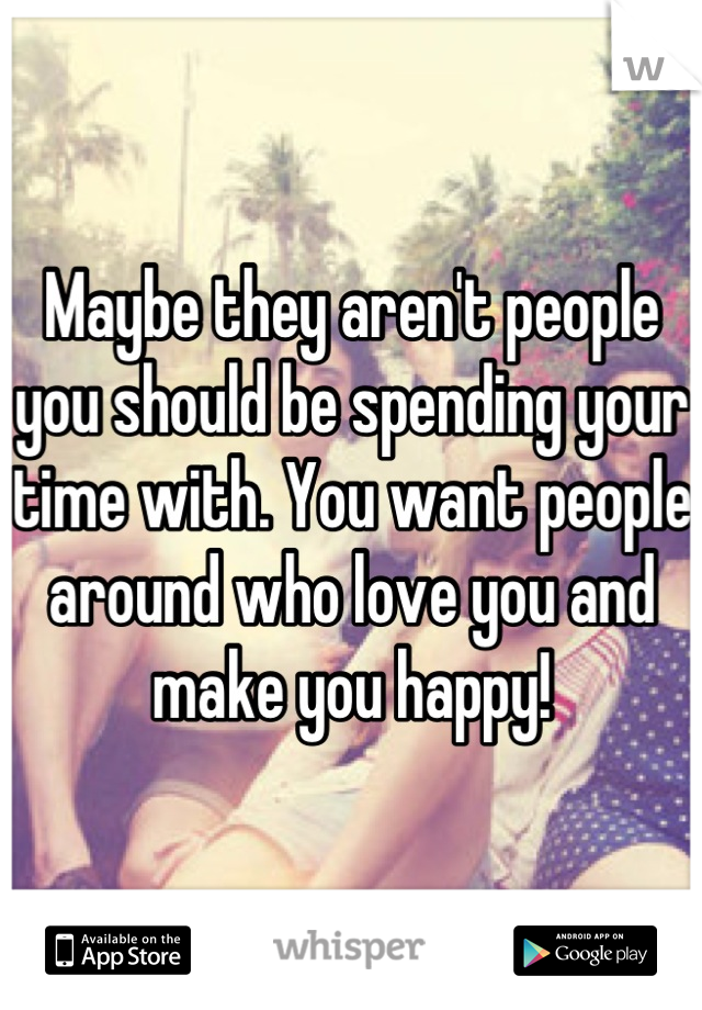 Maybe they aren't people you should be spending your time with. You want people around who love you and make you happy!