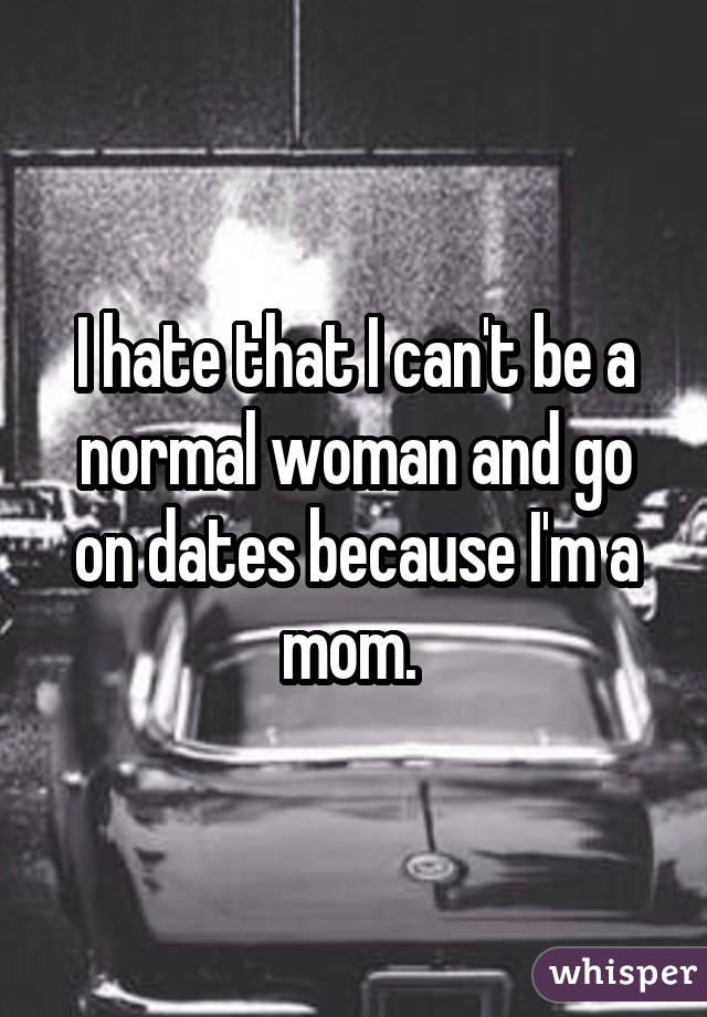 I hate that I can't be a normal woman and go on dates because I'm a mom. 