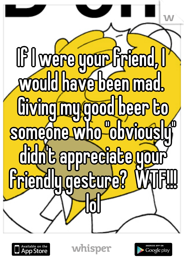 If I were your friend, I would have been mad.  Giving my good beer to someone who "obviously" didn't appreciate your friendly gesture?  WTF!!! lol