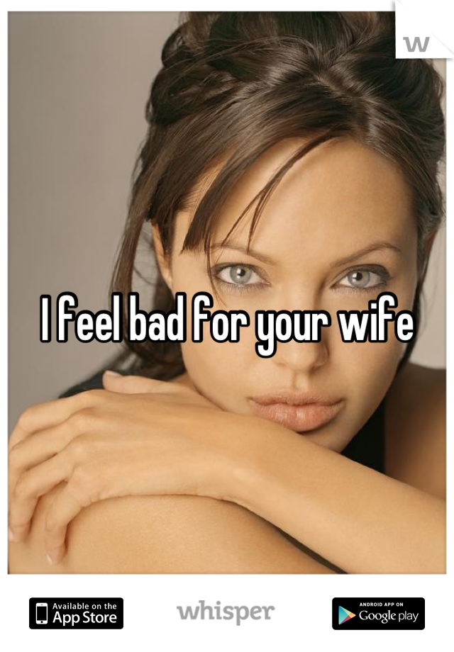 I feel bad for your wife