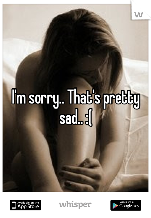 I'm sorry.. That's pretty sad.. :(