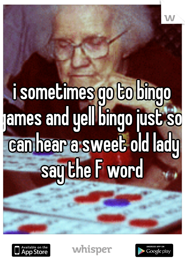 i sometimes go to bingo games and yell bingo just so i can hear a sweet old lady say the F word 