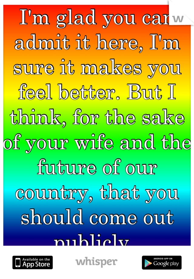 I'm glad you can admit it here, I'm sure it makes you feel better. But I think, for the sake of your wife and the future of our country, that you should come out
publicly. 