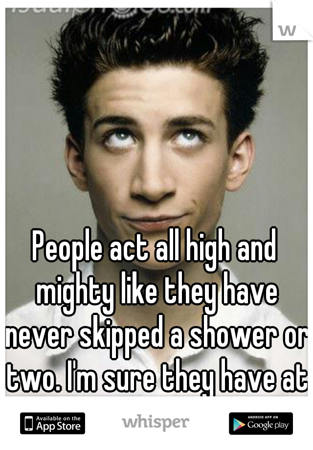 People act all high and mighty like they have never skipped a shower or two. I'm sure they have at some time in their life. 