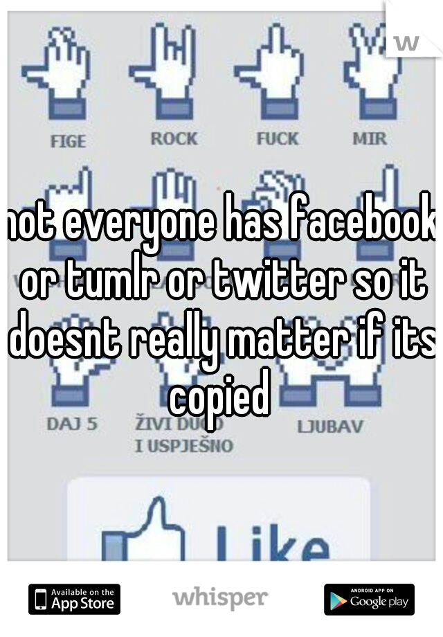 not everyone has facebook or tumlr or twitter so it doesnt really matter if its copied 