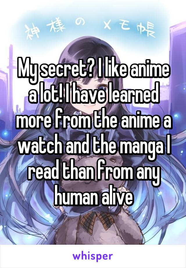 My secret? I like anime a lot! I have learned more from the anime a watch and the manga I read than from any human alive