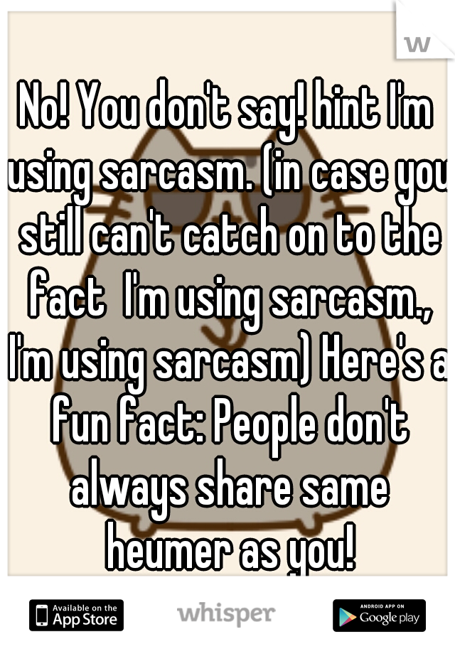 No! You don't say! hint I'm using sarcasm. (in case you still can't catch on to the fact  I'm using sarcasm., I'm using sarcasm) Here's a fun fact: People don't always share same heumer as you!