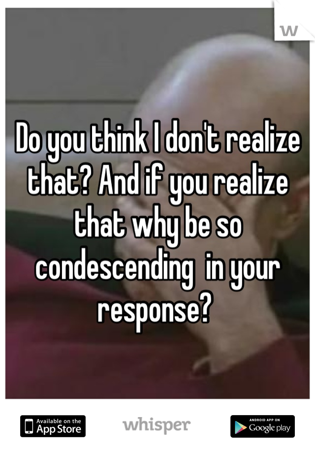 Do you think I don't realize that? And if you realize that why be so condescending  in your response? 