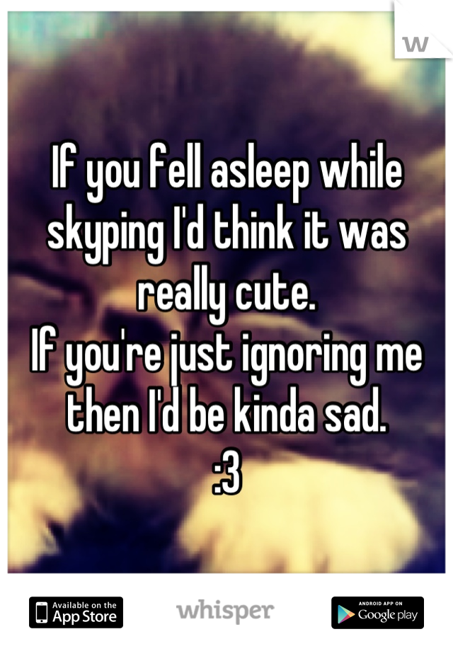 If you fell asleep while skyping I'd think it was really cute.
If you're just ignoring me then I'd be kinda sad.
:3