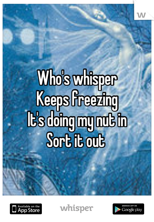 Who's whisper 
Keeps freezing 
It's doing my nut in
Sort it out 