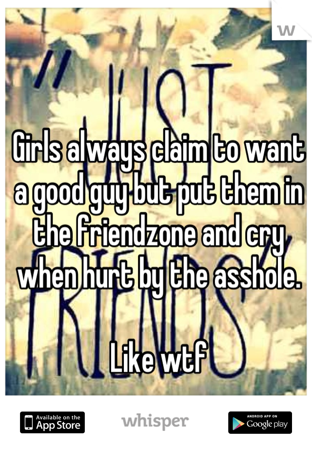 Girls always claim to want a good guy but put them in the friendzone and cry when hurt by the asshole. 

Like wtf