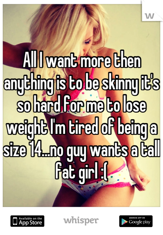 All I want more then anything is to be skinny it's so hard for me to lose weight I'm tired of being a size 14...no guy wants a tall fat girl :(