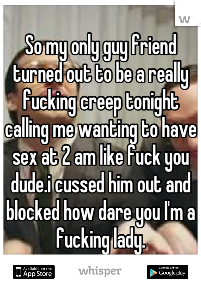 So my only guy friend turned out to be a really fucking creep tonight calling me wanting to have sex at 2 am like fuck you dude.i cussed him out and blocked how dare you I'm a fucking lady.