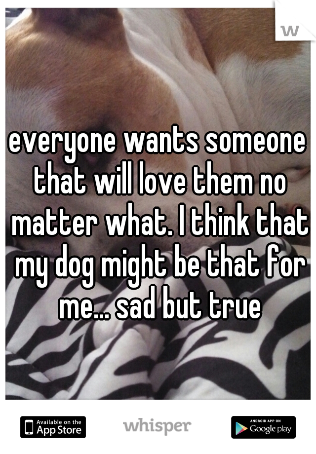 everyone wants someone that will love them no matter what. I think that my dog might be that for me... sad but true