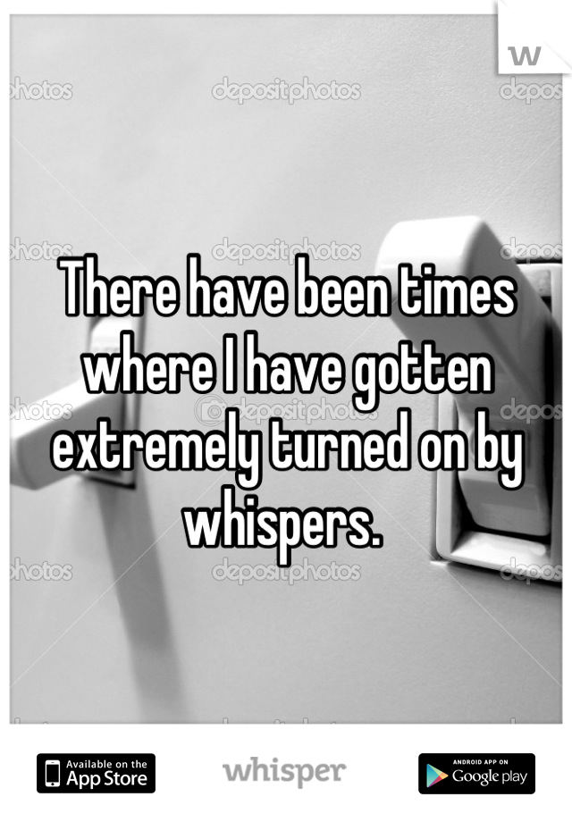 There have been times where I have gotten extremely turned on by whispers. 