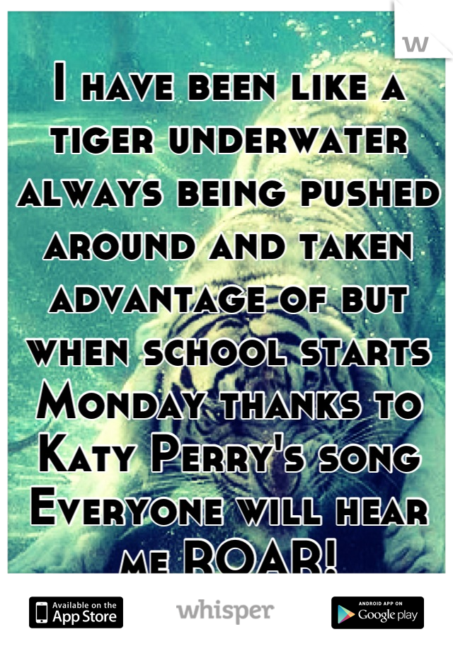I have been like a tiger underwater always being pushed around and taken advantage of but when school starts Monday thanks to Katy Perry's song Everyone will hear me ROAR!