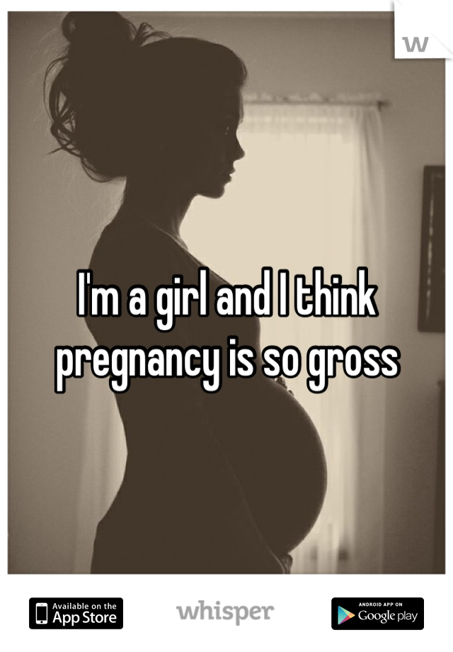 I'm a girl and I think pregnancy is so gross
