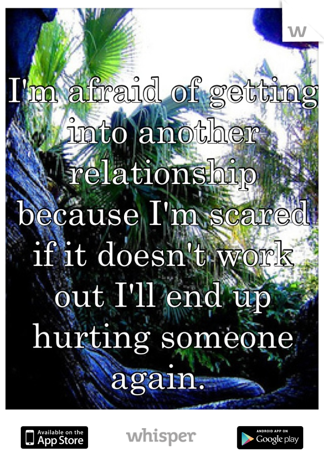 I'm afraid of getting into another relationship because I'm scared if it doesn't work out I'll end up hurting someone again. 