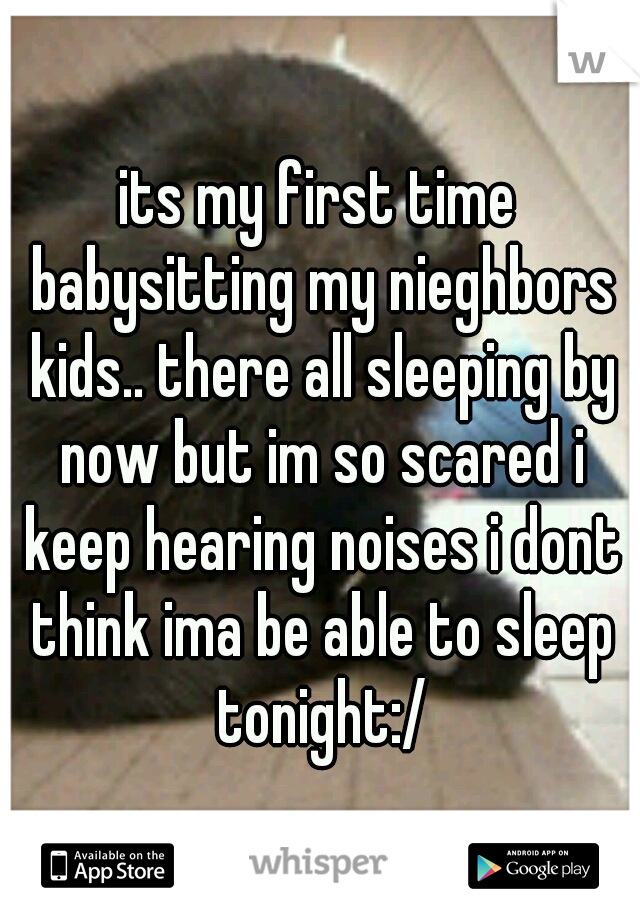 its my first time babysitting my nieghbors kids.. there all sleeping by now but im so scared i keep hearing noises i dont think ima be able to sleep tonight:/