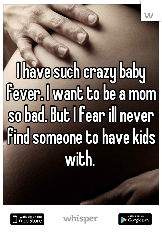I have such crazy baby fever. I want to be a mom so bad. But I fear ill never find someone to have kids with. 