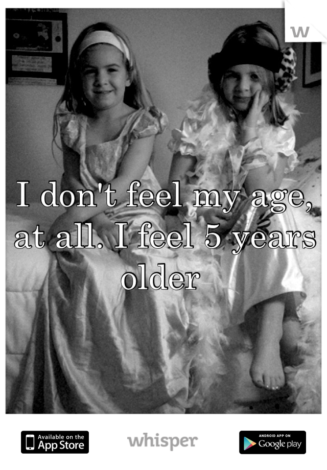I don't feel my age, at all. I feel 5 years older 