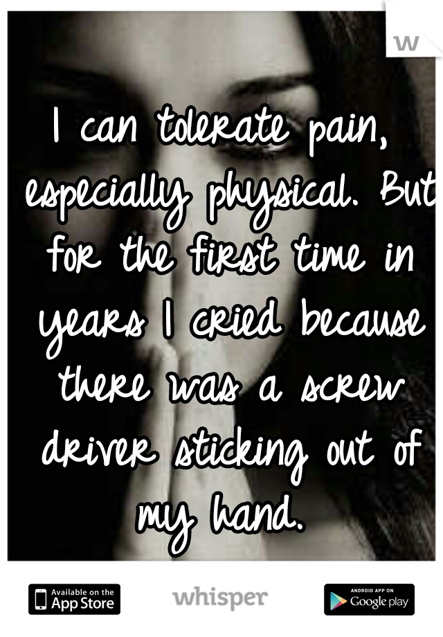 I can tolerate pain, especially physical. But for the first time in years I cried because there was a screw driver sticking out of my hand. 
