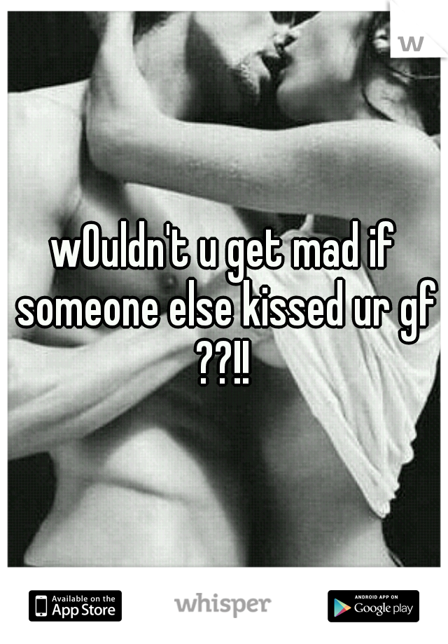 wOuldn't u get mad if someone else kissed ur gf ??!! 