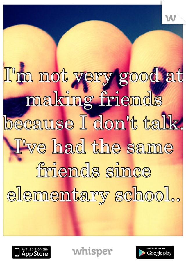 I'm not very good at making friends because I don't talk. I've had the same friends since elementary school..