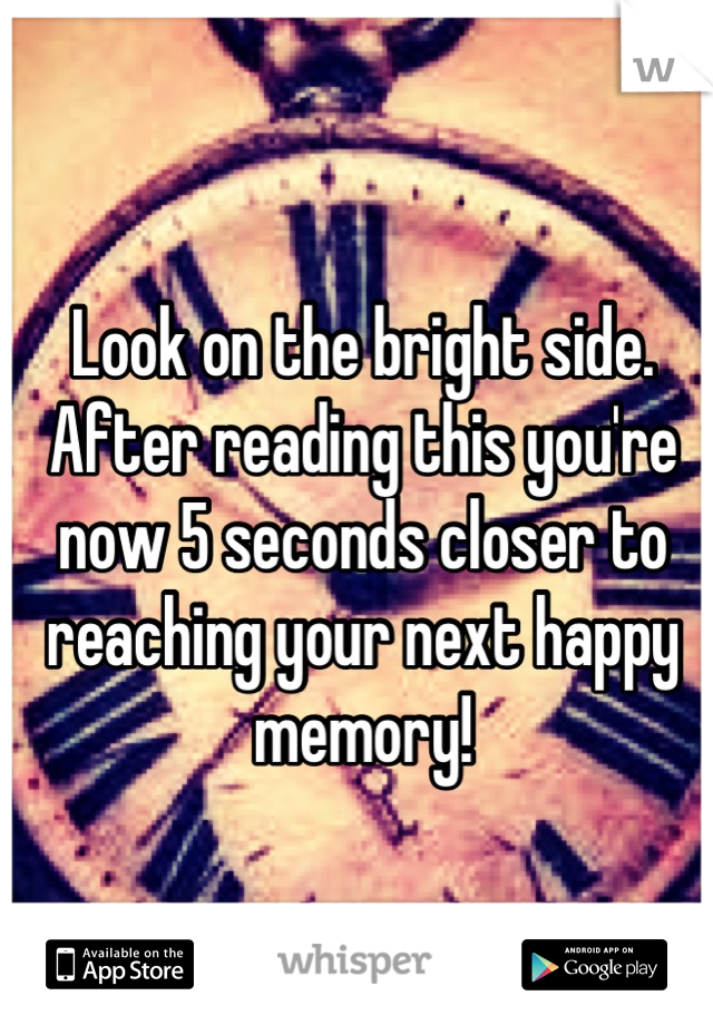 Look on the bright side.
After reading this you're now 5 seconds closer to reaching your next happy memory!
