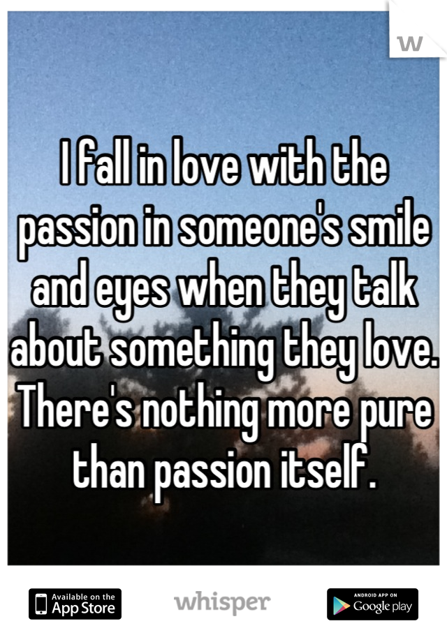 I fall in love with the passion in someone's smile and eyes when they talk about something they love. 
There's nothing more pure than passion itself.
