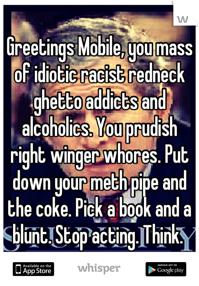 Greetings Mobile, you mass of idiotic racist redneck ghetto addicts and alcoholics. You prudish right winger whores. Put down your meth pipe and the coke. Pick a book and a blunt. Stop acting. Think. 