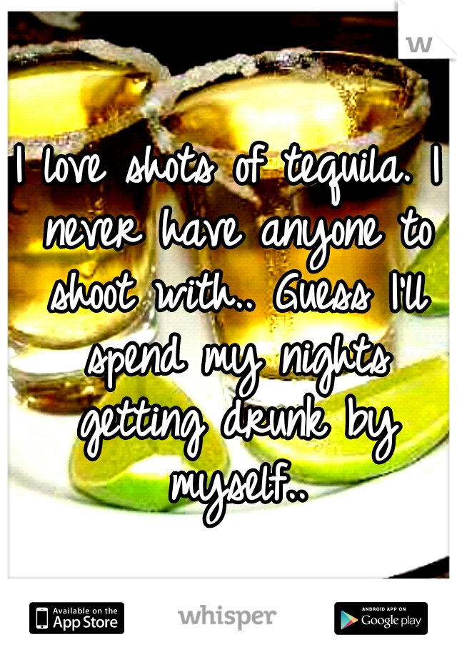 I love shots of tequila. I never have anyone to shoot with.. Guess I'll spend my nights getting drunk by myself..