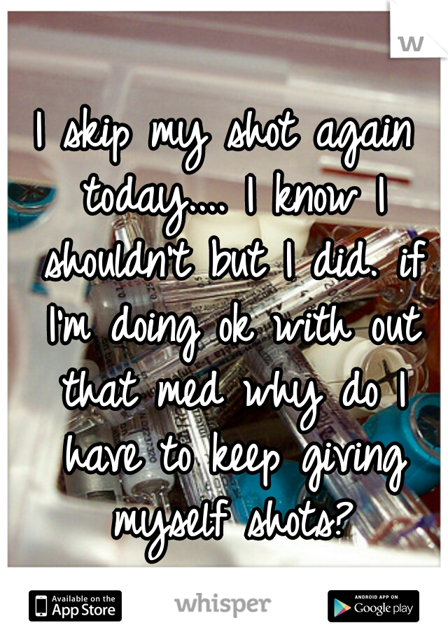 I skip my shot again today.... I know I shouldn't but I did. if I'm doing ok with out that med why do I have to keep giving myself shots?
