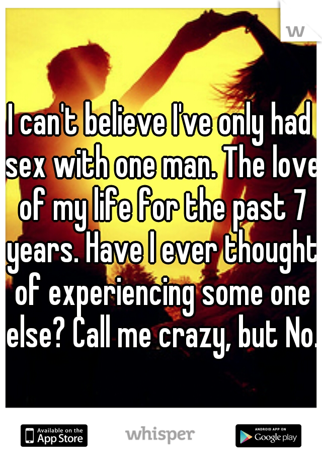 I can't believe I've only had sex with one man. The love of my life for the past 7 years. Have I ever thought of experiencing some one else? Call me crazy, but No.