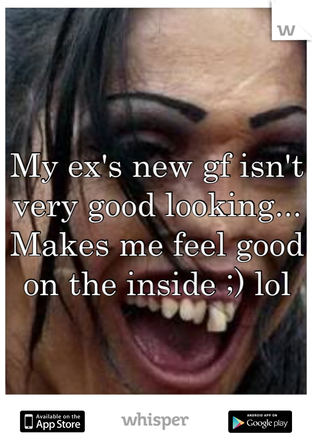 My ex's new gf isn't very good looking... Makes me feel good on the inside ;) lol