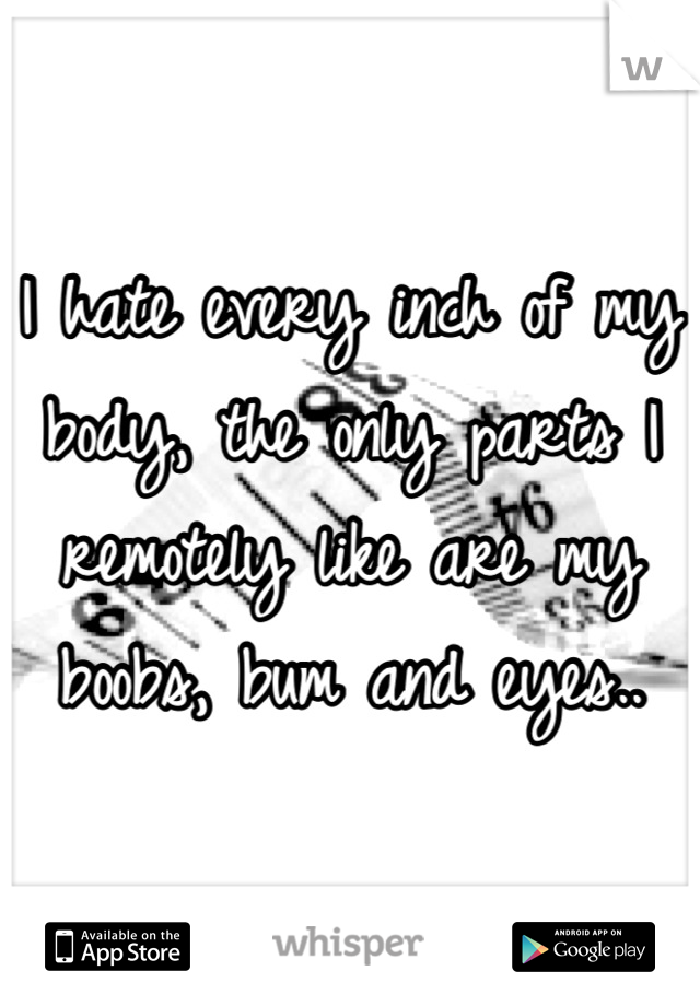 I hate every inch of my body, the only parts I remotely like are my boobs, bum and eyes..