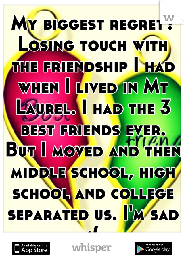 My biggest regret? Losing touch with the friendship I had when I lived in Mt Laurel. I had the 3 best friends ever. But I moved and then middle school, high school and college separated us. I'm sad :(