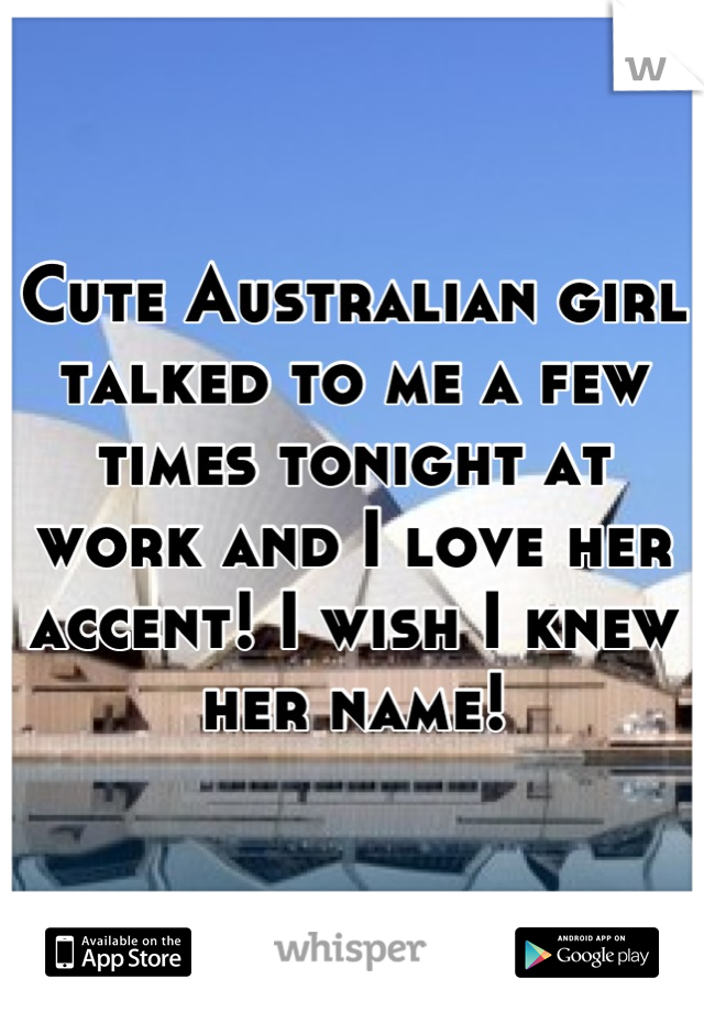 Cute Australian girl talked to me a few times tonight at work and I love her accent! I wish I knew her name!